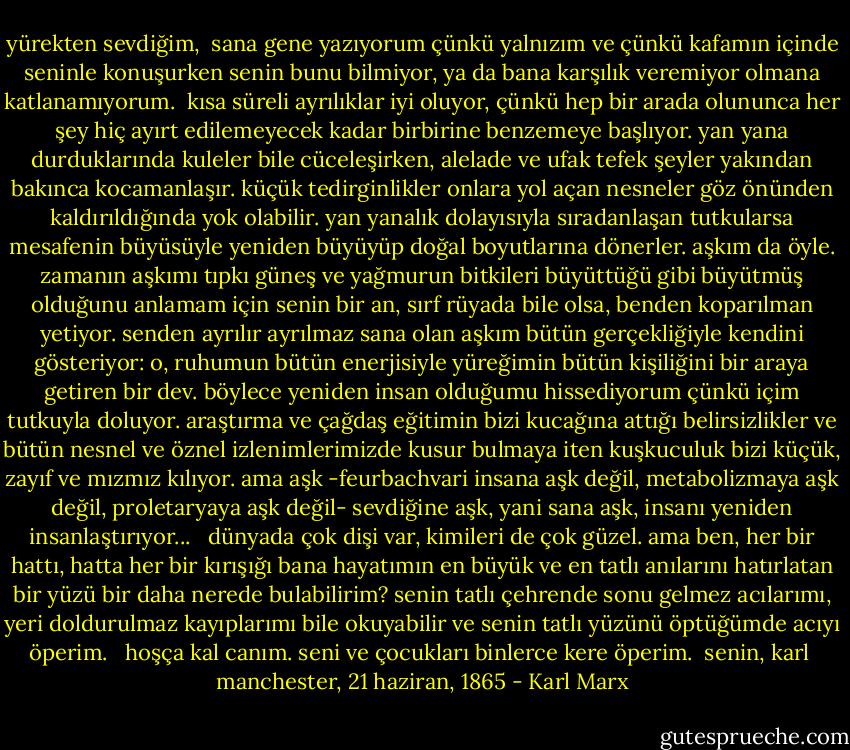 yürekten sevdiğim,<br /><br />sana gene yazıyorum çünkü yalnızım ve çünkü kafamın içinde seninle konuşurken senin bunu bilmiyor, ya da bana karşılık veremiyor olmana katlanamıyorum.<br /><br />kısa süreli ayrılıklar iyi oluyor, çünkü hep bir arada olununca her şey hiç ayırt edilemeyecek kadar birbirine benzemeye başlıyor. yan yana durduklarında kuleler bile cüceleşirken, alelade ve ufak tefek şeyler yakından bakınca kocamanlaşır. küçük tedirginlikler onlara yol açan nesneler göz önünden kaldırıldığında yok olabilir. yan yanalık dolayısıyla sıradanlaşan tutkularsa mesafenin büyüsüyle yeniden büyüyüp doğal boyutlarına dönerler. aşkım da öyle. zamanın aşkımı tıpkı güneş ve yağmurun bitkileri büyüttüğü gibi büyütmüş olduğunu anlamam için senin bir an, sırf rüyada bile olsa, benden koparılman yetiyor. senden ayrılır ayrılmaz sana olan aşkım bütün gerçekliğiyle kendini gösteriyor: o, ruhumun bütün enerjisiyle yüreğimin bütün kişiliğini bir araya getiren bir dev. böylece yeniden insan olduğumu hissediyorum çünkü içim tutkuyla doluyor. araştırma ve çağdaş eğitimin bizi kucağına attığı belirsizlikler ve bütün nesnel ve öznel izlenimlerimizde kusur bulmaya iten kuşkuculuk bizi küçük, zayıf ve mızmız kılıyor. ama aşk -feurbachvari insana aşk değil, metabolizmaya aşk değil, proletaryaya aşk değil- sevdiğine aşk, yani sana aşk, insanı yeniden insanlaştırıyor... <br /><br />dünyada çok dişi var, kimileri de çok güzel. ama ben, her bir hattı, hatta her bir kırışığı bana hayatımın en büyük ve en tatlı anılarını hatırlatan bir yüzü bir daha nerede bulabilirim? senin tatlı çehrende sonu gelmez acılarımı, yeri doldurulmaz kayıplarımı bile okuyabilir ve senin tatlı yüzünü öptüğümde acıyı öperim. <br /><br />hoşça kal canım. seni ve çocukları binlerce kere öperim. <br />senin, karl <br />manchester, 21 haziran, 1865 - Karl Marx