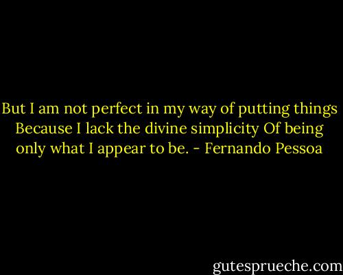 But I am not perfect in my way of putting things<br />Because I lack the divine simplicity<br />Of being only what I appear to be. - Fernando Pessoa