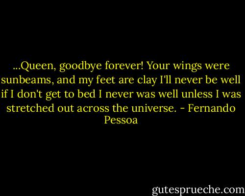 ...Queen, goodbye forever!<br />Your wings were sunbeams, and my feet are clay<br />I'll never be well if I don't get to bed<br />I never was well unless I was stretched out across the universe. - Fernando Pessoa