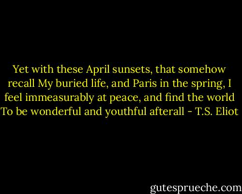 Yet with these April sunsets, that somehow recall<br />My buried life, and Paris in the spring,<br />I feel immeasurably at peace, and find the world<br />To be wonderful and youthful afterall - T.S. Eliot