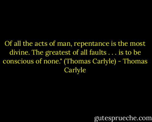 Of all the acts of man, repentance is the most divine. The greatest of all faults . . . is to be conscious of none." (Thomas Carlyle) - Thomas Carlyle
