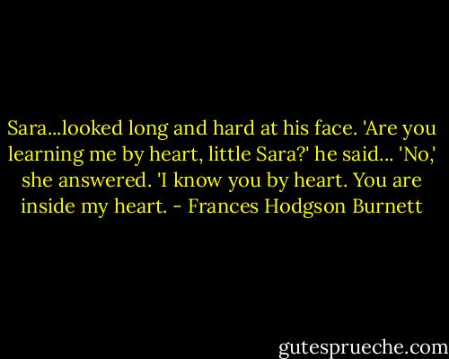 Sara...looked long and hard at his face.<br />'Are you learning me by heart, little Sara?' he said...<br />'No,' she answered. 'I know you by heart. You are inside my heart. - Frances Hodgson Burnett