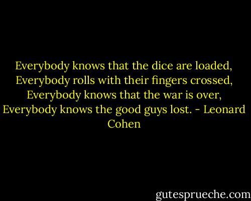 Everybody knows that the dice are loaded,<br />Everybody rolls with their fingers crossed,<br />Everybody knows that the war is over,<br />Everybody knows the good guys lost. - Leonard Cohen