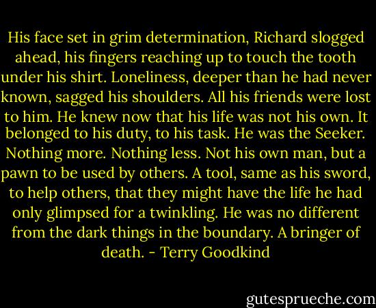 His face set in grim determination, Richard slogged ahead, his fingers reaching up to touch the tooth under his shirt. Loneliness, deeper than he had never known, sagged his shoulders. All his friends were lost to him. He knew now that his life was not his own. It belonged to his duty, to his task. He was the Seeker. Nothing more. Nothing less. Not his own man, but a pawn to be used by others. A tool, same as his sword, to help others, that they might have the life he had only glimpsed for a twinkling.<br />He was no different from the dark things in the boundary. A bringer of death. - Terry Goodkind