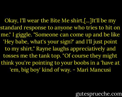 Okay, I'll wear the Bite Me shirt,[...]It'll be my standard response to any­one who tries to hit on me." I giggle. "Someone can come up and be like 'Hey babe, what's your sign?' and I'll just point to my shirt." Rayne laughs appreciatively and tosses me the tank top. "Of course they might think you're pointing to your boobs in a 'have at 'em, big boy' kind of way. - Mari Mancusi