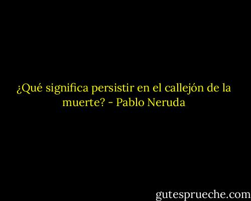¿Qué significa persistir en el callejón de la muerte? - Pablo Neruda