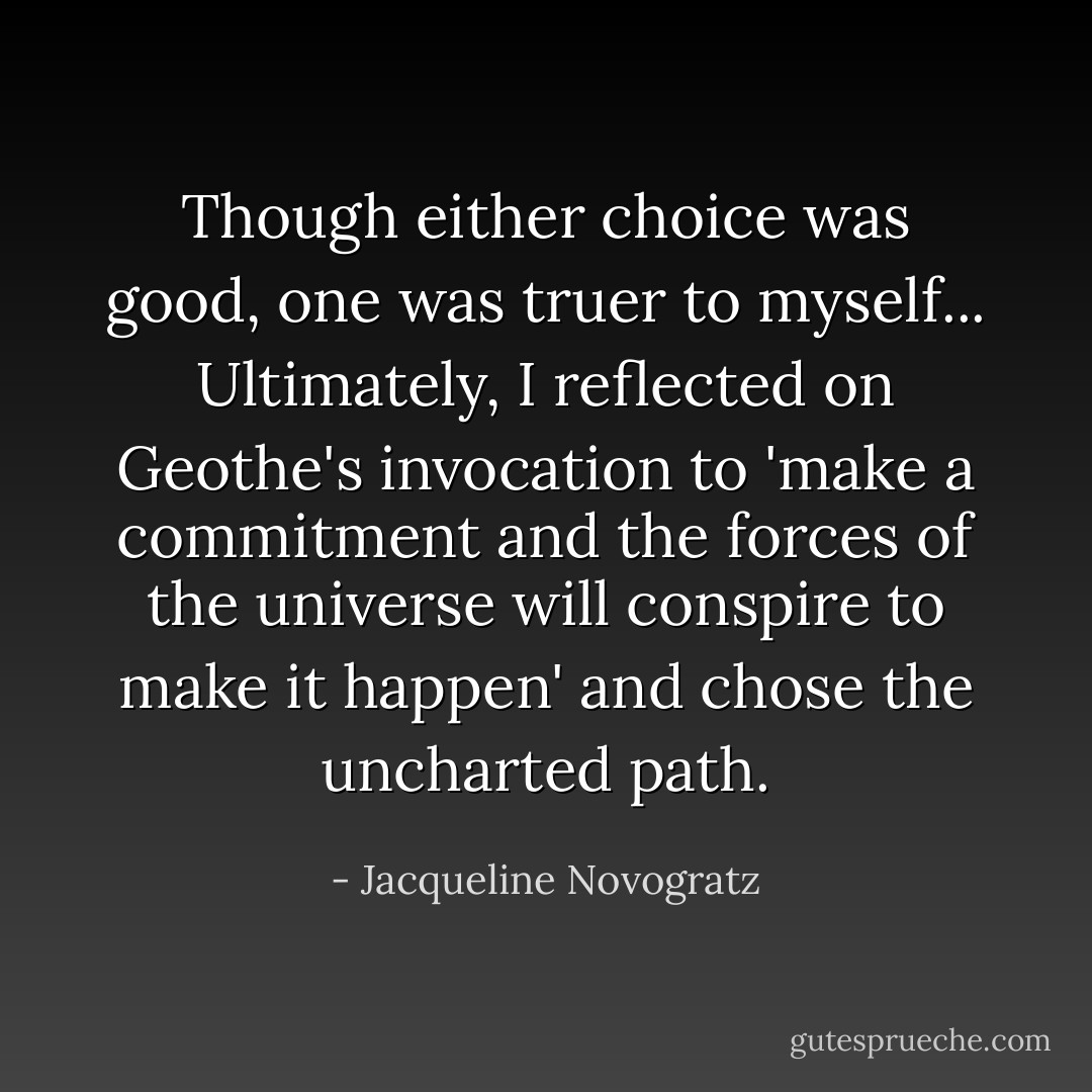 Though either choice was good, one was truer to myself... Ultimately, I reflected on Geothe's invocation to 'make a commitment and the forces of the universe will conspire to make it happen' and chose the uncharted path. - Jacqueline Novogratz