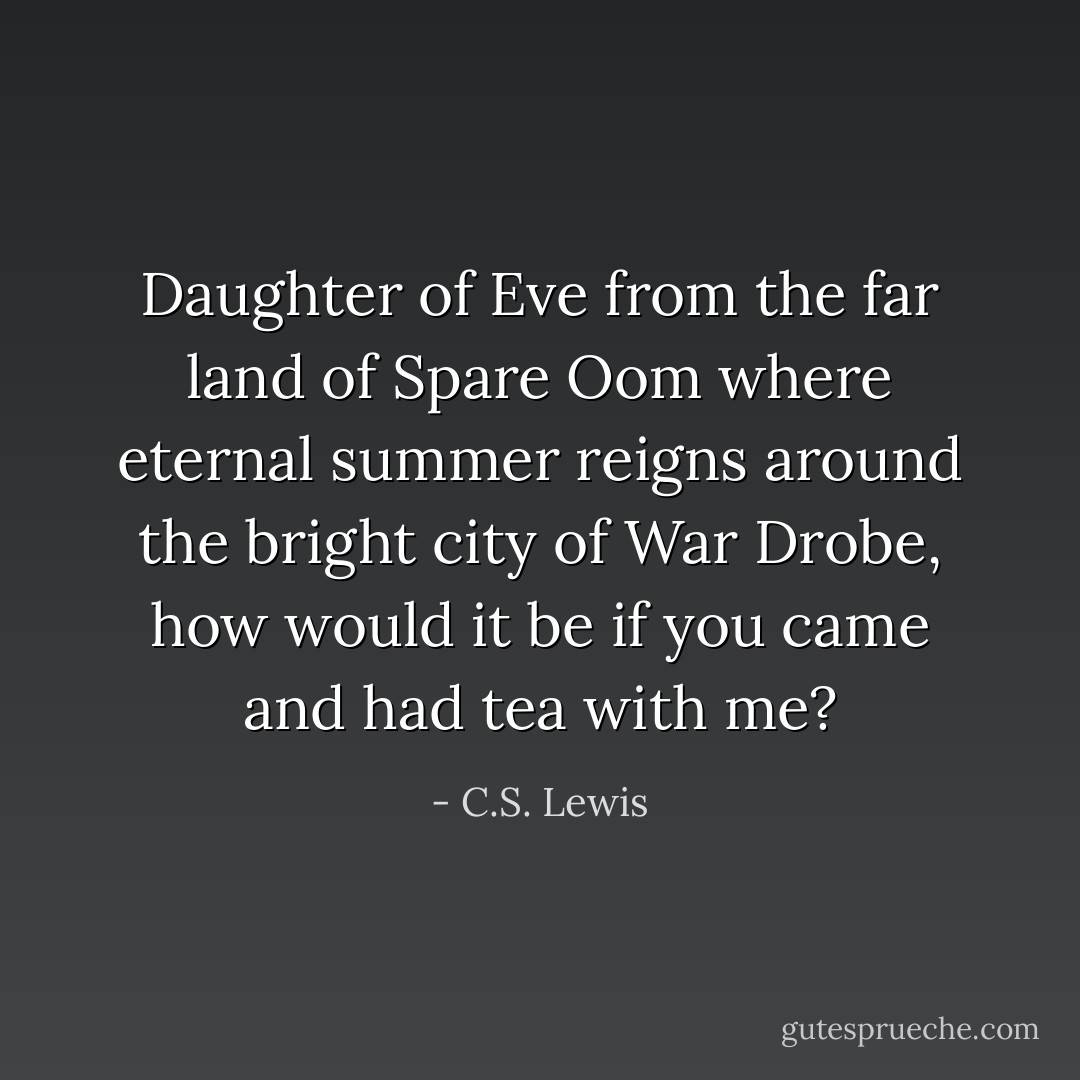 Daughter of Eve from the far land of Spare Oom where eternal summer reigns around the bright city of War Drobe, how would it be if you came and had tea with me? - C.S. Lewis