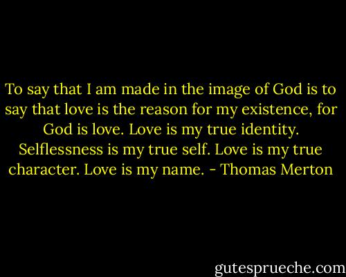 To say that I am made in the image of God is to say that love is the reason for my existence, for God is love. Love is my true identity. Selflessness is my true self. Love is my true character. Love is my name. - Thomas Merton