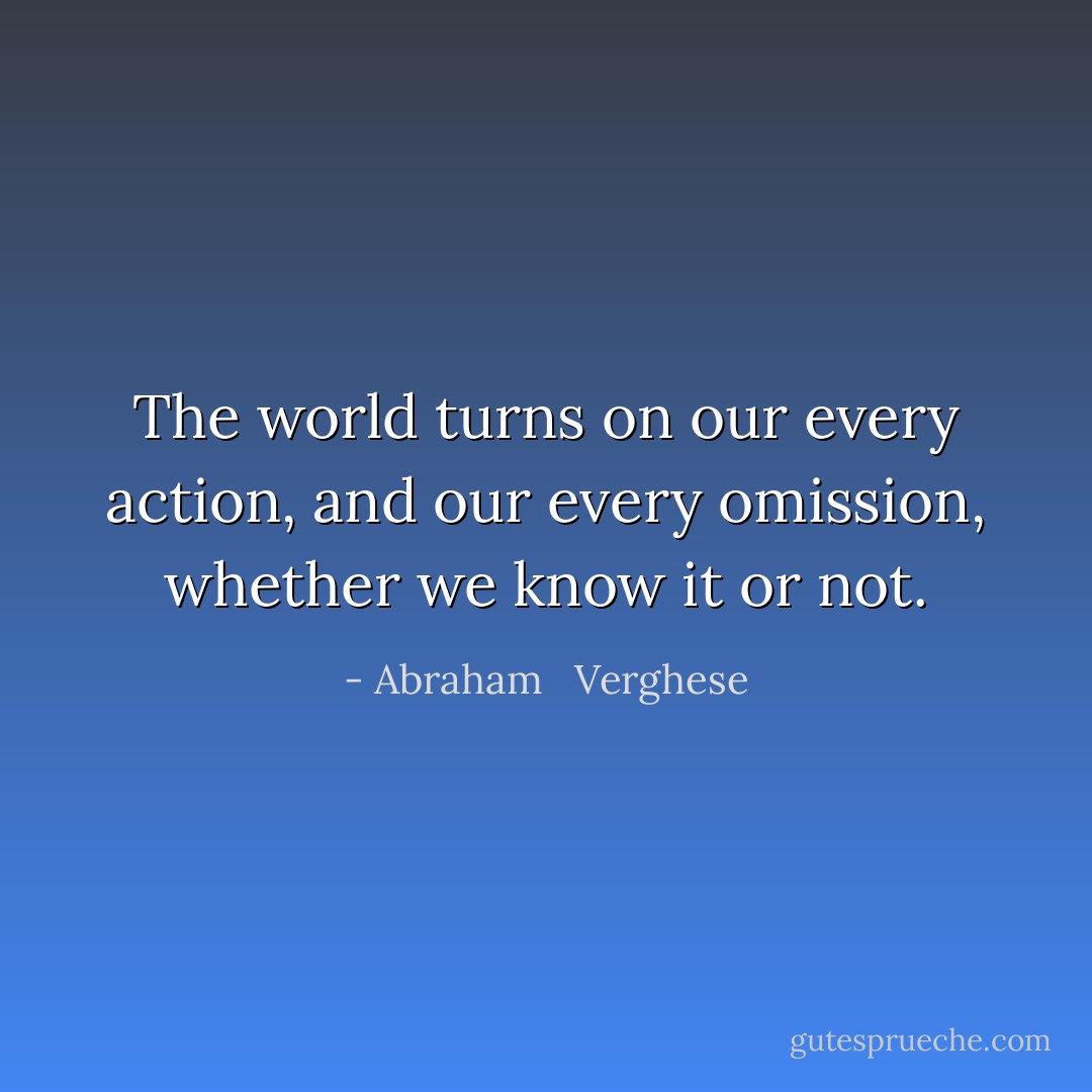 The world turns on our every action, and our every omission, whether we know it or not. - Abraham   Verghese