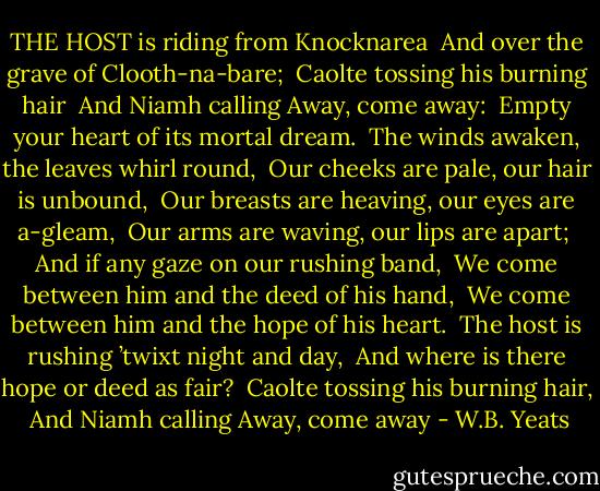 THE HOST is riding from Knocknarea <br />And over the grave of Clooth-na-bare; <br />Caolte tossing his burning hair <br />And Niamh calling Away, come away: <br />Empty your heart of its mortal dream. <br />The winds awaken, the leaves whirl round, <br />Our cheeks are pale, our hair is unbound, <br />Our breasts are heaving, our eyes are a-gleam, <br />Our arms are waving, our lips are apart; <br />And if any gaze on our rushing band, <br />We come between him and the deed of his hand, <br />We come between him and the hope of his heart. <br />The host is rushing ’twixt night and day, <br />And where is there hope or deed as fair? <br />Caolte tossing his burning hair, <br />And Niamh calling Away, come away - W.B. Yeats