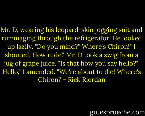 Mr. D, wearing his leopard-skin jogging suit and rummaging through the refrigerator.<br />He looked up lazily. "Do you mind?"<br />Where's Chiron!" I shouted.<br />How rude." Mr. D took a swig from a jug of grape juice. "Is that how you say hello?"<br />Hello," I amended. "We're about to die! Where's Chiron? - Rick Riordan
