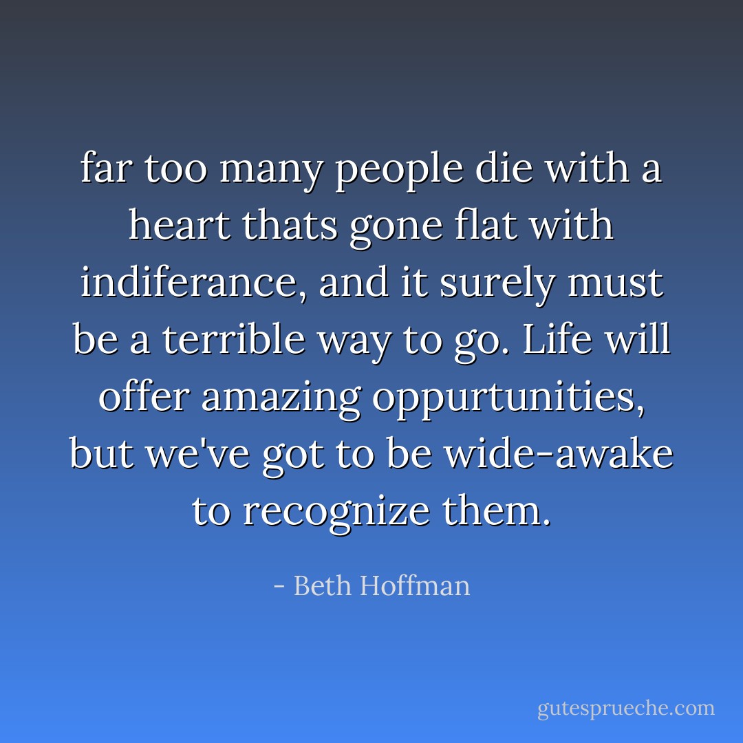 far too many people die with a heart thats gone flat with indiferance, and it surely must be a terrible way to go. Life will offer amazing oppurtunities, but we've got to be wide-awake to recognize them. - Beth Hoffman