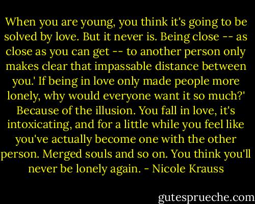 When you are young, you think it's going to be solved by love. But it never is. Being close -- as close as you can get -- to another person only makes clear that impassable distance between you.'<br />If being in love only made people more lonely, why would everyone want it so much?'<br />Because of the illusion. You fall in love, it's intoxicating, and for a little while you feel like you've actually become one with the other person. Merged souls and so on. You think you'll never be lonely again. - Nicole Krauss
