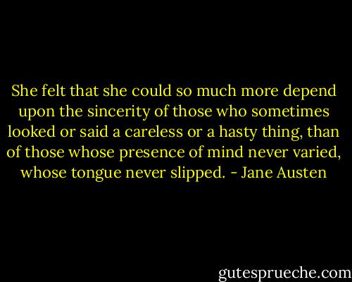 She felt that she could so much more depend upon the sincerity of those who sometimes looked or said a careless or a hasty thing, than of those whose presence of mind never varied, whose tongue never slipped. - Jane Austen