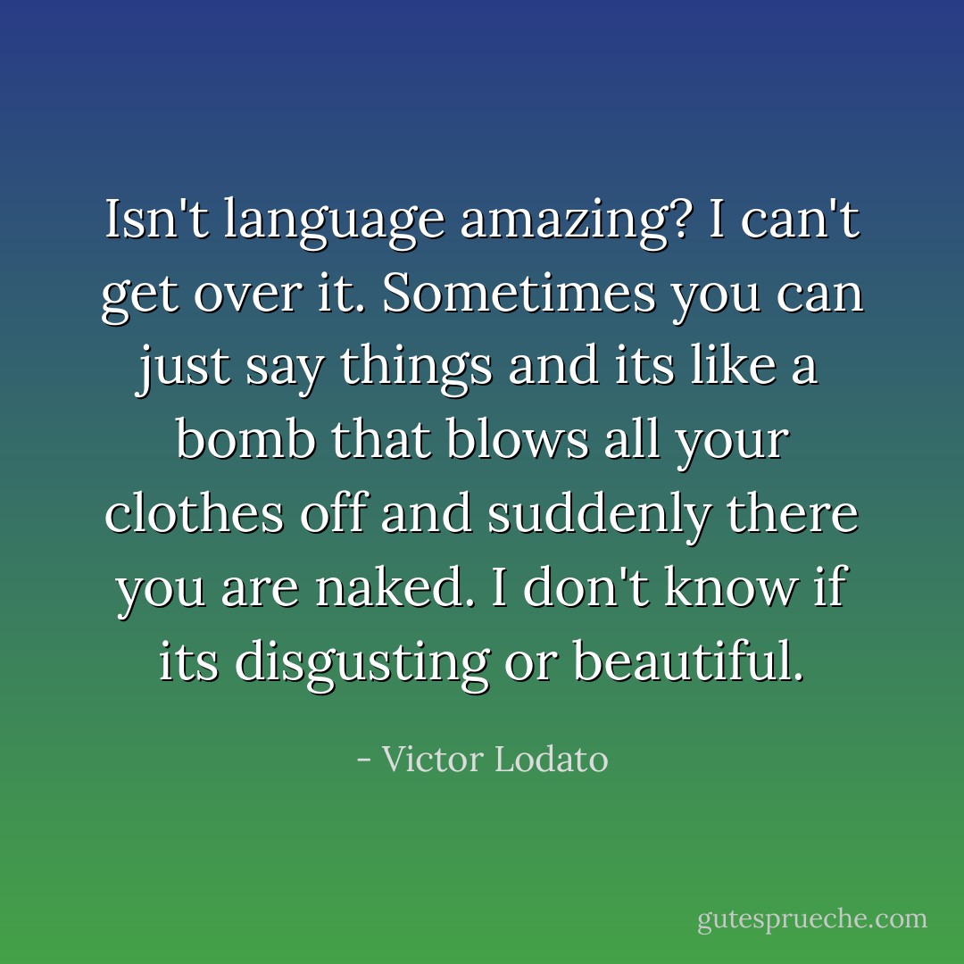Isn't language amazing? I can't get over it. Sometimes you can just say things and its like a bomb that blows all your clothes off and suddenly there you are naked. I don't know if its disgusting or beautiful. - Victor Lodato