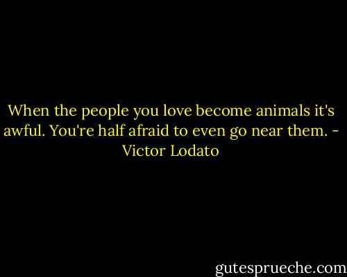 When the people you love become animals it's awful. You're half afraid to even go near them. - Victor Lodato