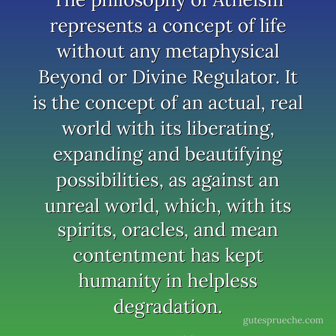The philosophy of Atheism represents a concept of life without any metaphysical Beyond or Divine Regulator. It is the concept of an actual, real world with its liberating, expanding and beautifying possibilities, as against an unreal world, which, with its spirits, oracles, and mean contentment has kept humanity in helpless degradation. - Emma Goldman