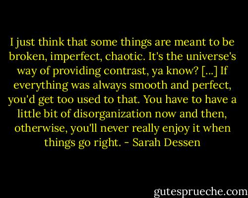 I just think that some things are meant to be broken, imperfect, chaotic. It's the universe's way of providing contrast, ya know? [...] If everything was always smooth and perfect, you'd get too used to that. You have to have a little bit of disorganization now and then, otherwise, you'll never really enjoy it when things go right. - Sarah Dessen
