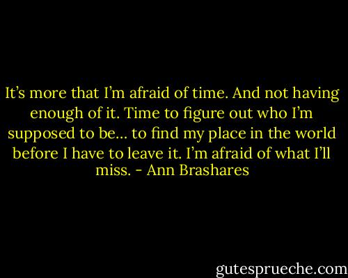 It’s more that I’m afraid of time. And not having enough of it. Time to figure out who I’m supposed to be… to find my place in the world before I have to leave it. I’m afraid of what I’ll miss. - Ann Brashares