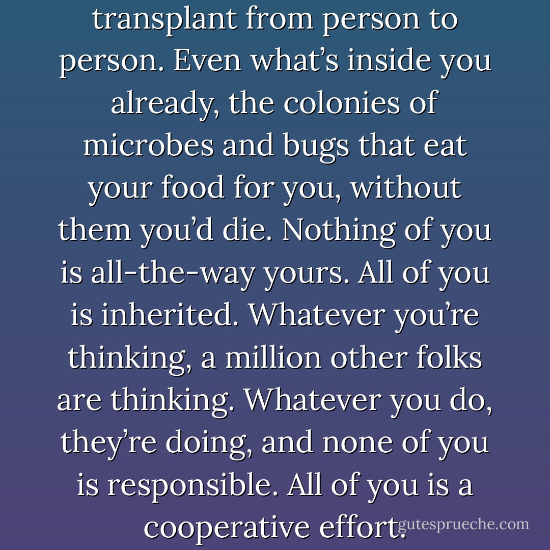 Skin, bones, blood and organs transplant from person to person. Even what’s inside you already, the colonies of microbes and bugs that eat your food for you, without them you’d die. Nothing of you is all-the-way yours. All of you is inherited.<br />Whatever you’re thinking, a million other folks are thinking. Whatever you do, they’re doing, and none of you is responsible. All of you is a cooperative effort. - Chuck Palahniuk