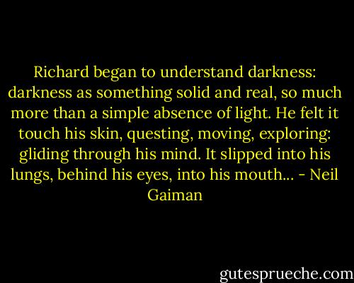 Richard began to understand darkness: darkness as something solid and real, so much more than a simple absence of light. He felt it touch his skin, questing, moving, exploring: gliding through his mind. It slipped into his lungs, behind his eyes, into his mouth... - Neil Gaiman