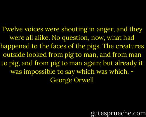 Twelve voices were shouting in anger, and they were all alike. No question, now, what had happened to the faces of the pigs. The creatures outside looked from pig to man, and from man to pig, and from pig to man again; but already it was impossible to say which was which. - George Orwell