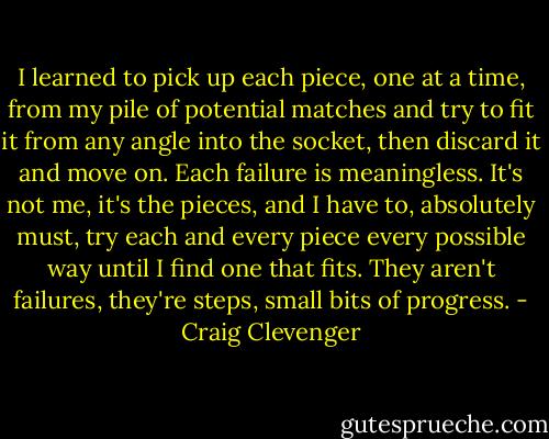 I learned to pick up each piece, one at a time, from my pile of potential matches and try to fit it from any angle into the socket, then discard it and move on. Each failure is meaningless. It's not me, it's the pieces, and I have to, absolutely must, try each and every piece every possible way until I find one that fits. They aren't failures, they're steps, small bits of progress. - Craig Clevenger