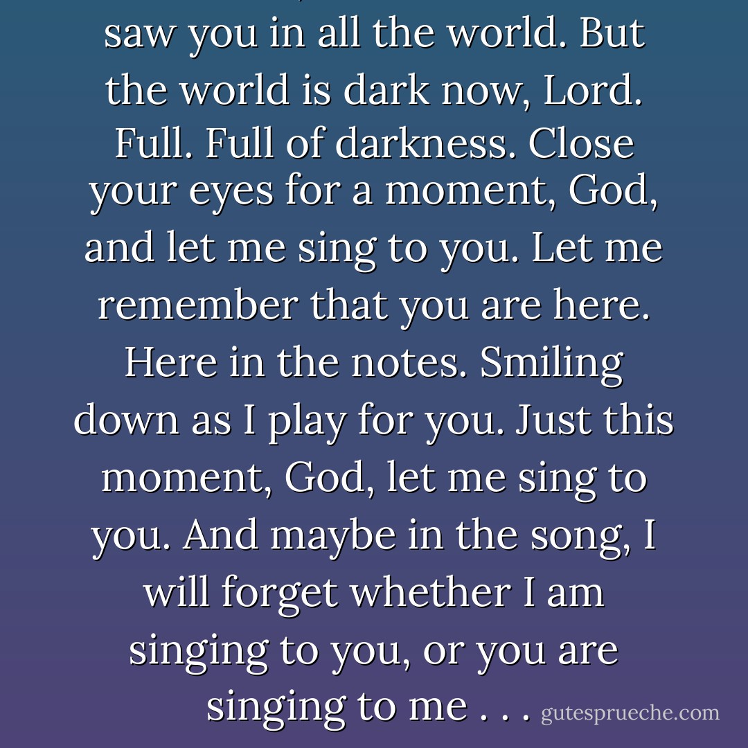 This is me, God! Elisa. I once saw you in all the world. But the world is dark now, Lord. Full. Full of darkness. Close your eyes for a moment, God, and let me sing to you. Let me remember that you are here. Here in the notes. Smiling down as I play for you. Just this moment, God, let me sing to you. And maybe in the song, I will forget whether I am singing to you, or you are singing to me . . .  - Bodie Thoene