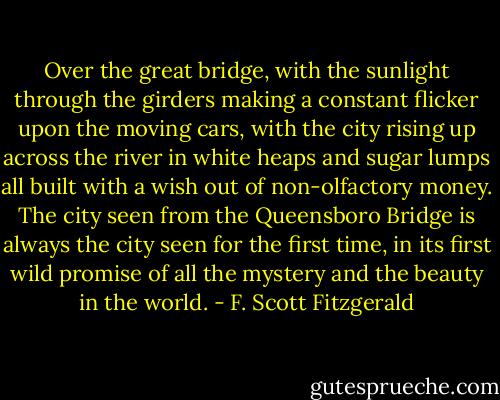 Over the great bridge, with the sunlight through the girders making a constant flicker upon the moving cars, with the city rising up across the river in white heaps and sugar lumps all built with a wish out of non-olfactory money. The city seen from the Queensboro Bridge is always the city seen for the first time, in its first wild promise of all the mystery and the beauty in the world. - F. Scott Fitzgerald