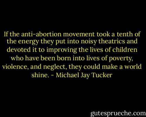 If the anti-abortion movement took a tenth of the energy they put into noisy theatrics and devoted it to improving the lives of children who have been born into lives of poverty, violence, and neglect, they could make a world shine. - Michael Jay Tucker