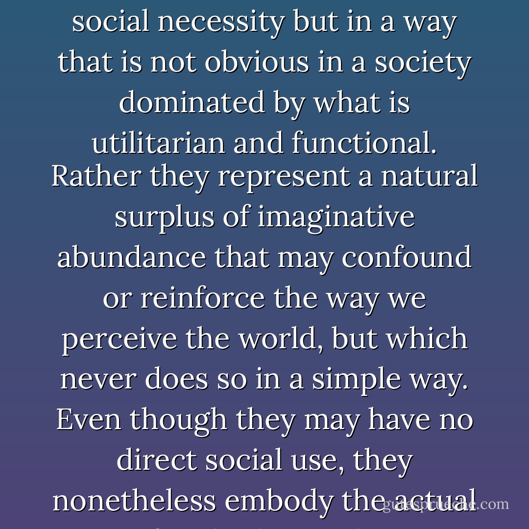 As Peret asserts, the value of such stories resides in the fact that they respond to direct social necessity but in a way that is not obvious in a society dominated by what is utilitarian and functional. Rather they represent a natural surplus of imaginative abundance that may confound or reinforce the way we perceive the world, but which never does so in a simple way. Even though they may have no direct social use, they nonetheless embody the actual state of real relations between people. - Michael Richardson