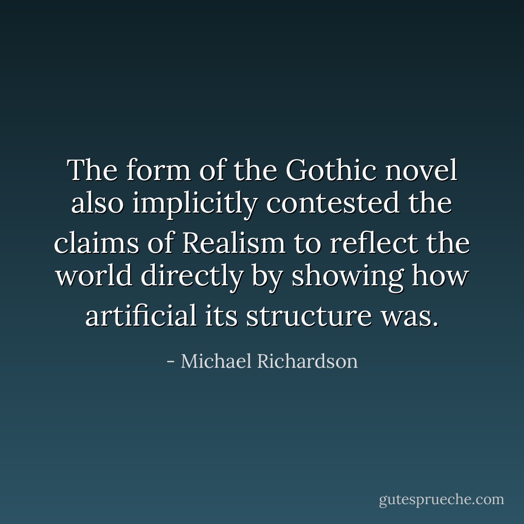 The form of the Gothic novel also implicitly contested the claims of Realism to reflect the world directly by showing how artificial its structure was. - Michael Richardson