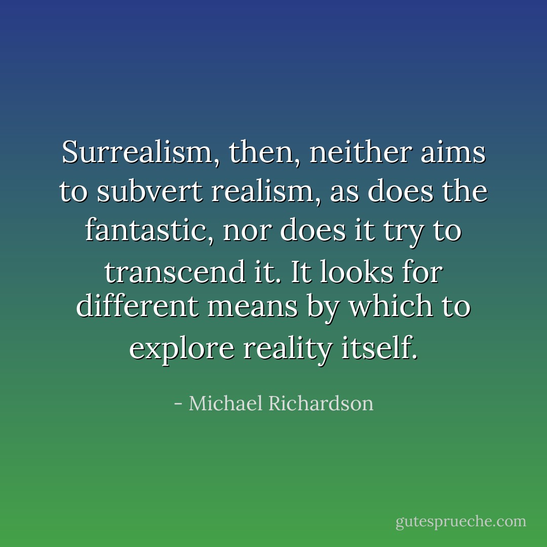 Surrealism, then, neither aims to subvert realism, as does the fantastic, nor does it try to transcend it. It looks for different means by which to explore reality itself. - Michael Richardson