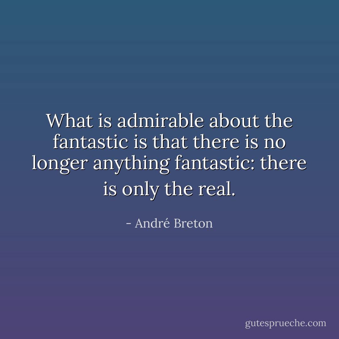 What is admirable about the fantastic is that there is no longer anything fantastic: there is only the real. - André Breton