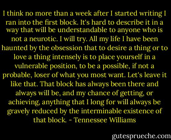 I think no more than a week after I started writing I ran into the first block. It's hard to describe it in a way that will be understandable to anyone who is not a neurotic. I will try. All my life I have been haunted by the obsession that to desire a thing or to love a thing intensely is to place yourself in a vulnerable position, to be a possible, if not a probable, loser of what you most want. Let's leave it like that. That block has always been there and always will be, and my chance of getting, or achieving, anything that I long for will always be gravely reduced by the interminable existence of that block. - Tennessee Williams