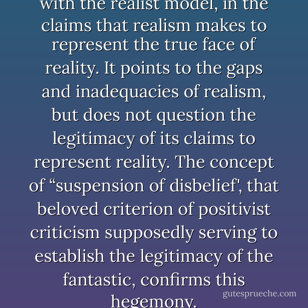 The fantastic is in complicity with the realist model, in the claims that realism makes to represent the true face of reality. It points to the gaps and inadequacies of realism, but does not question the legitimacy of its claims to represent reality. The concept of “suspension of disbelief', that beloved criterion of positivist criticism supposedly serving to establish the legitimacy of the fantastic, confirms this hegemony. - Michael Richardson