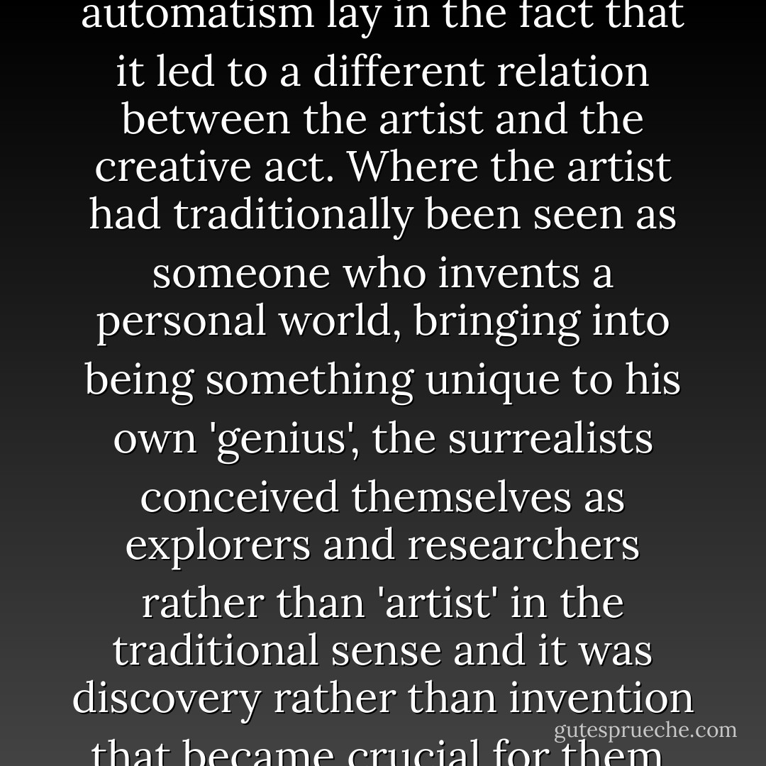 The real importance of automatism lay in the fact that it led to a different relation between the artist and the creative act. Where the artist had traditionally been seen as someone who invents a personal world, bringing into being something unique to his own 'genius', the surrealists conceived themselves as explorers and researchers rather than 'artist' in the traditional sense and it was discovery rather than invention that became crucial for them. - Michael Richardson