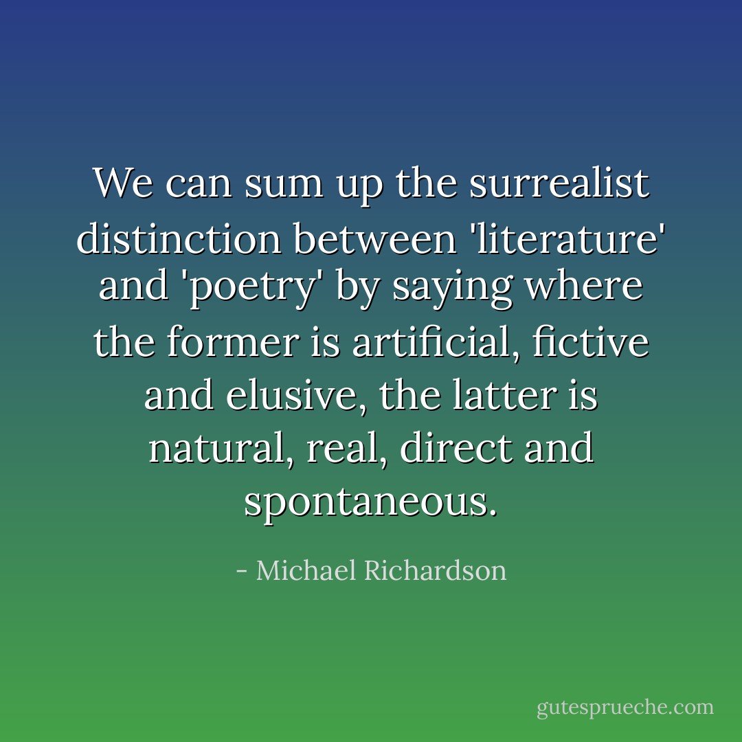 We can sum up the surrealist distinction between 'literature' and 'poetry' by saying where the former is artificial, fictive and elusive, the latter is natural, real, direct and spontaneous. - Michael Richardson