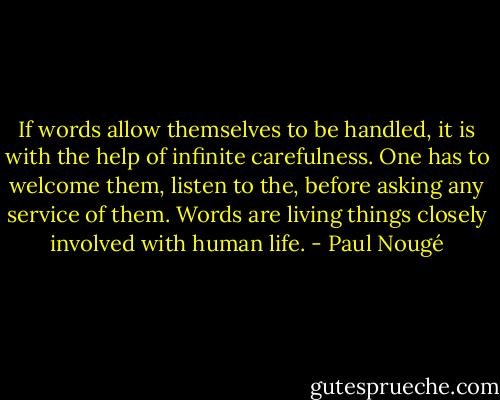 If words allow themselves to be handled, it is with the help of infinite carefulness. One has to welcome them, listen to the, before asking any service of them. Words are living things closely involved with human life. - Paul Nougé