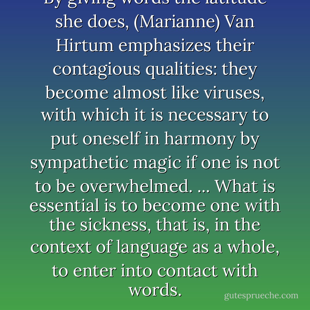 By giving words the latitude she does, (Marianne) Van Hirtum emphasizes their contagious qualities: they become almost like viruses, with which it is necessary to put oneself in harmony by sympathetic magic if one is not to be overwhelmed. ... What is essential is to become one with the sickness, that is, in the context of language as a whole, to enter into contact with words. - Michael Richardson