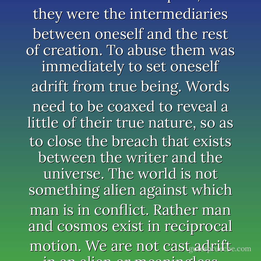 Equally, the surrealists consider words as witnesses of life acting in a direct way in human affairs. To use words properly it was necessary to treat them with respect, for they were the intermediaries between oneself and the rest of creation. To abuse them was immediately to set oneself adrift from true being. Words need to be coaxed to reveal a little of their true nature, so as to close the breach that exists between the writer and the universe. The world is not something alien against which man is in conflict. Rather man and cosmos exist in reciprocal motion. We are not cast adrift in an alien or meaningless environment. The universe is intimate with us and, as Breton insisted, it is a cryptogram to be deciphered. - Michael Richardson