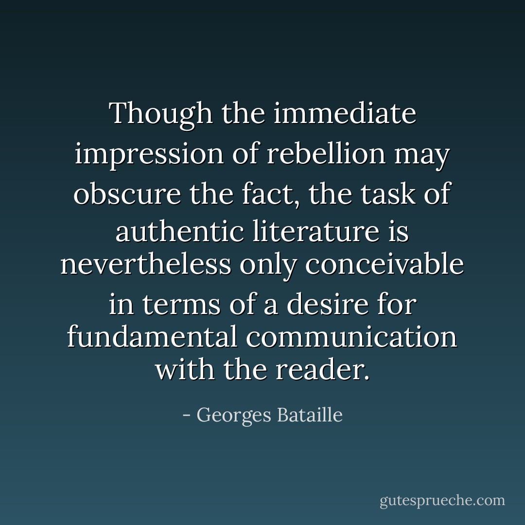 Though the immediate impression of rebellion may obscure the fact, the task of authentic literature is nevertheless only conceivable in terms of a desire for fundamental communication with the reader. - Georges Bataille