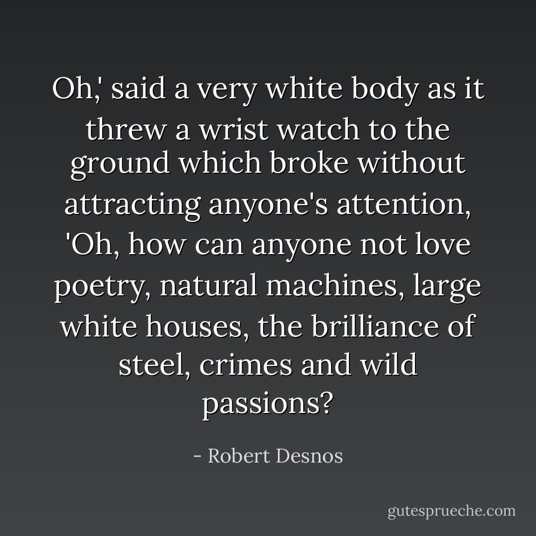 Oh,' said a very white body as it threw a wrist watch to the ground which broke without attracting anyone's attention, 'Oh, how can anyone not love poetry, natural machines, large white houses, the brilliance of steel, crimes and wild passions? - Robert Desnos