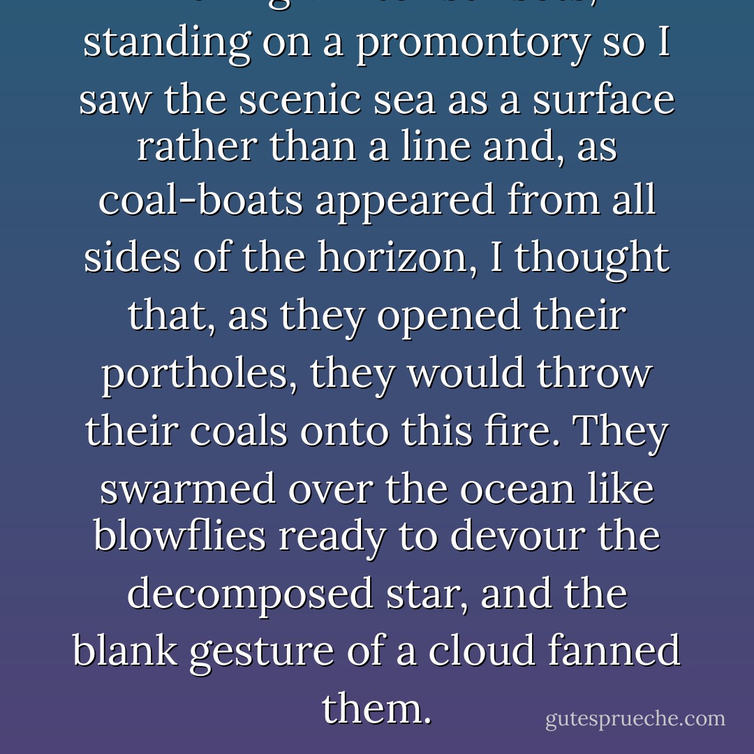 During winter sunsets, standing on a promontory so I saw the scenic sea as a surface rather than a line and, as coal-boats appeared from all sides of the horizon, I thought that, as they opened their portholes, they would throw their coals onto this fire. They swarmed over the ocean like blowflies ready to devour the decomposed star, and the blank gesture of a cloud fanned them. - Georges Limbour