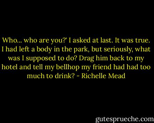 Who... who are you?' I asked at last. It was true. I had left a body in the park, but seriously, what was I supposed to do? Drag him back to my hotel and tell my bellhop my friend had had too much to drink? - Richelle Mead