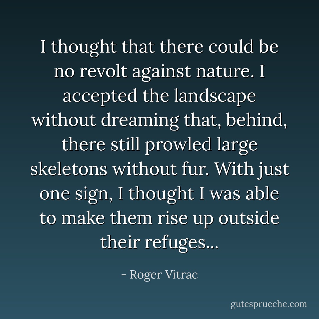 I thought that there could be no revolt against nature. I accepted the landscape without dreaming that, behind, there still prowled large skeletons without fur. With just one sign, I thought I was able to make them rise up outside their refuges... - Roger Vitrac