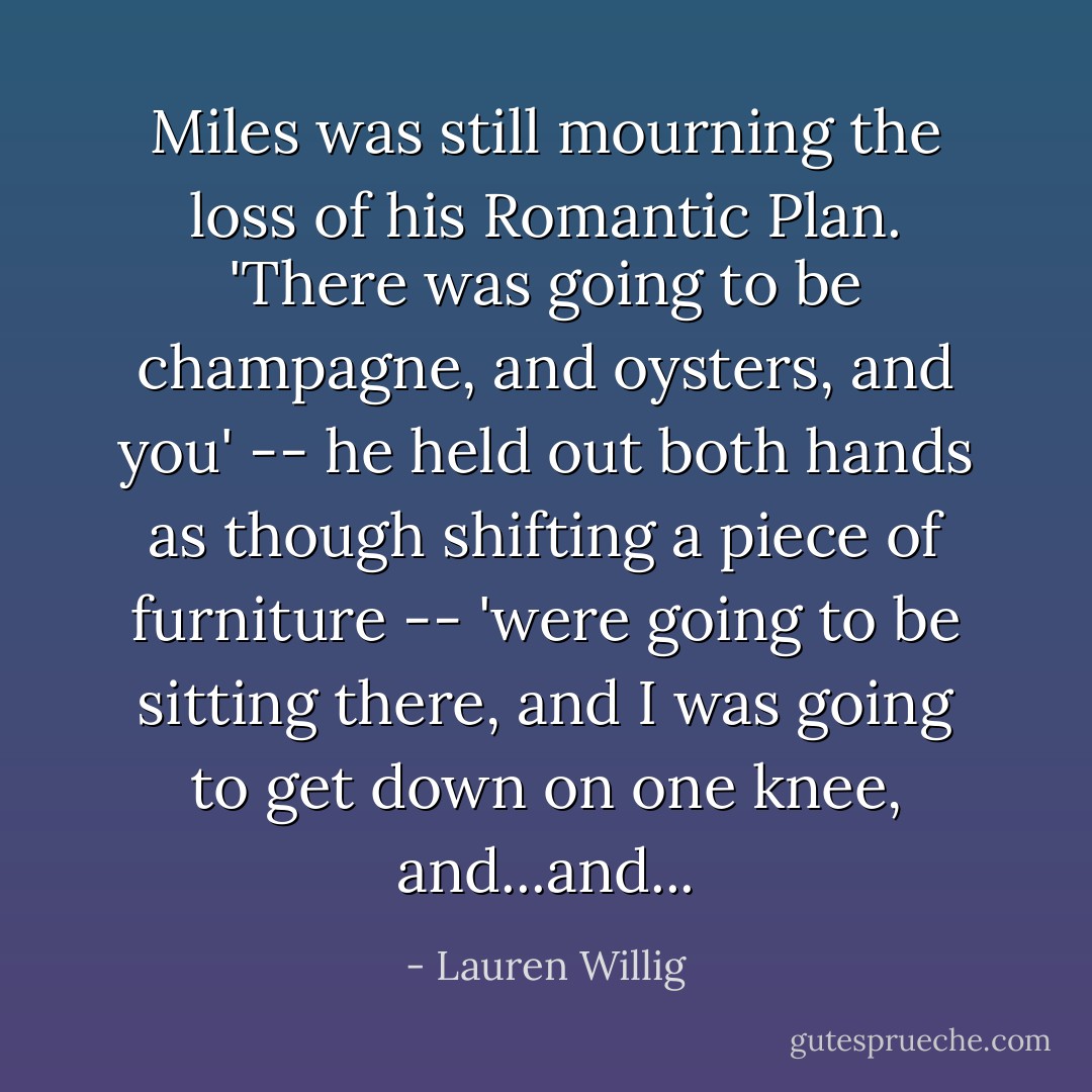 Miles was still mourning the loss of his Romantic Plan. 'There was going to be champagne, and oysters, and you' -- he held out both hands as though shifting a piece of furniture -- 'were going to be sitting there, and I was going to get down on one knee, and...and... - Lauren Willig