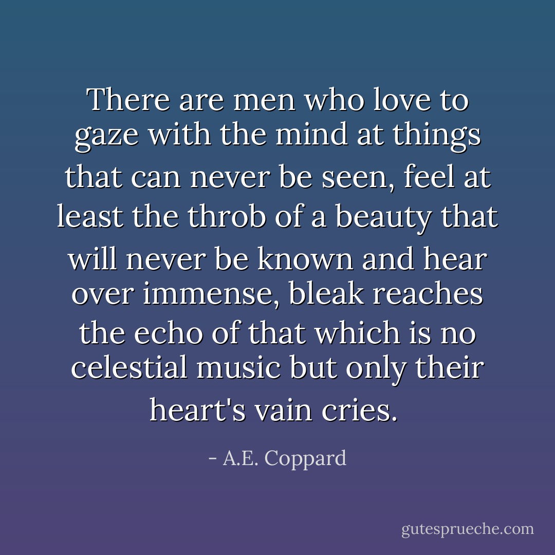 There are men who love to gaze with the mind at things that can never be seen, feel at least the throb of a beauty that will never be known and hear over immense, bleak reaches the echo of that which is no celestial music but only their heart's vain cries.  - A.E. Coppard