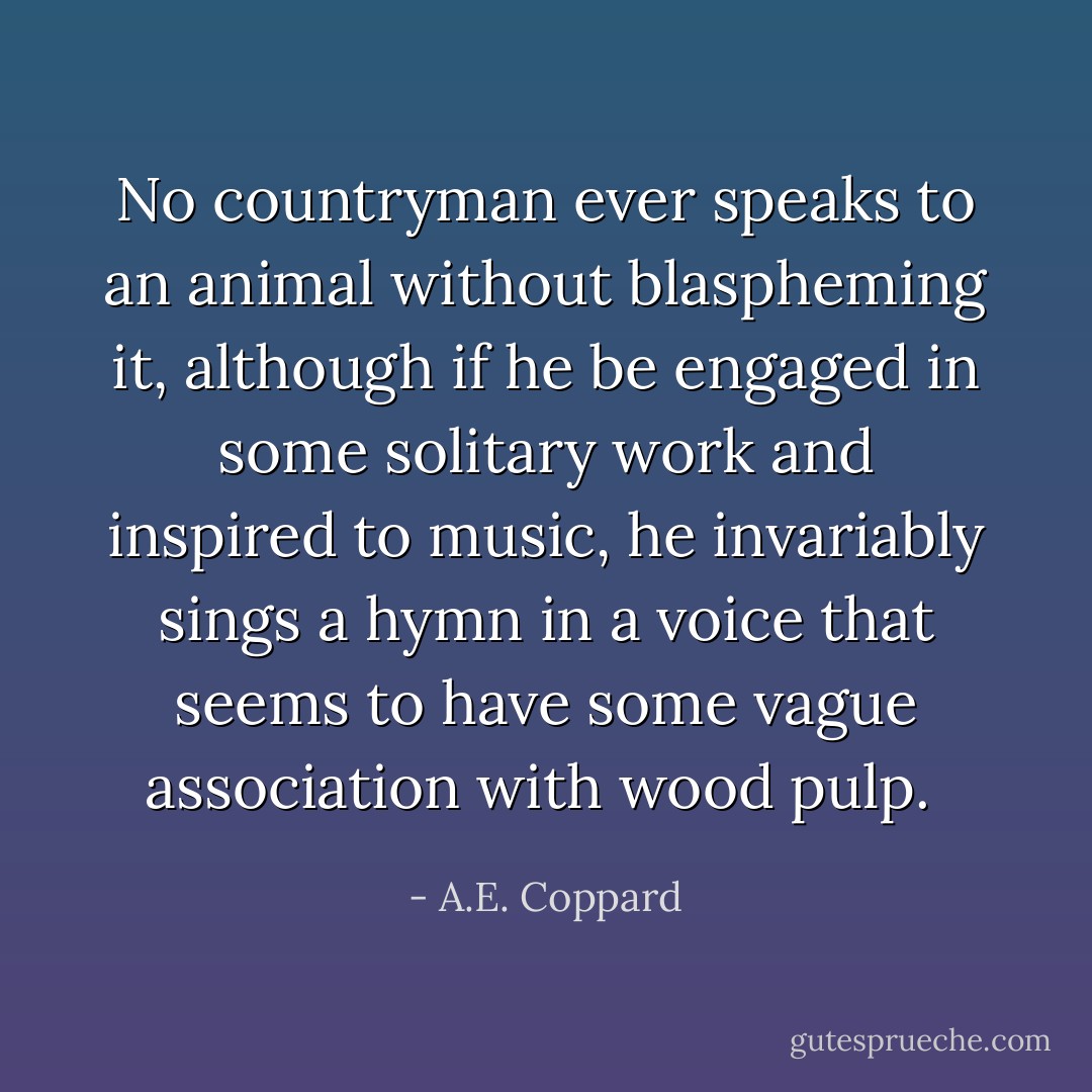 No countryman ever speaks to an animal without blaspheming it, although if he be engaged in some solitary work and inspired to music, he invariably sings a hymn in a voice that seems to have some vague association with wood pulp.  - A.E. Coppard